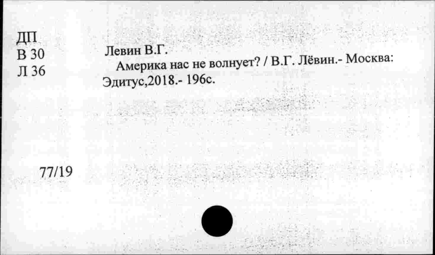 ﻿ДП
В 30
Л 36
Левин В.Г.	_
Америка нас не волнует? / В.Г. Левин.- Москва.
Эдитус,2018.- 196с.
77/19